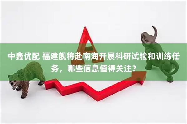 中鑫优配 福建舰将赴南海开展科研试验和训练任务，哪些信息值得关注？