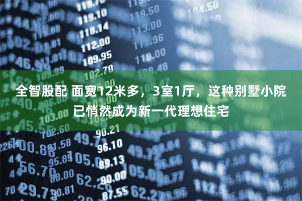 全智股配 面宽12米多，3室1厅，这种别墅小院已悄然成为新一代理想住宅