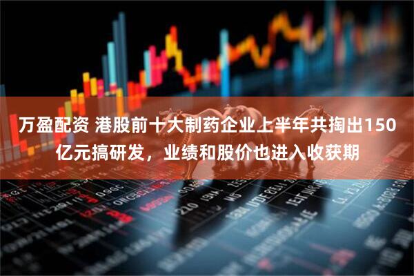 万盈配资 港股前十大制药企业上半年共掏出150亿元搞研发，业绩和股价也进入收获期