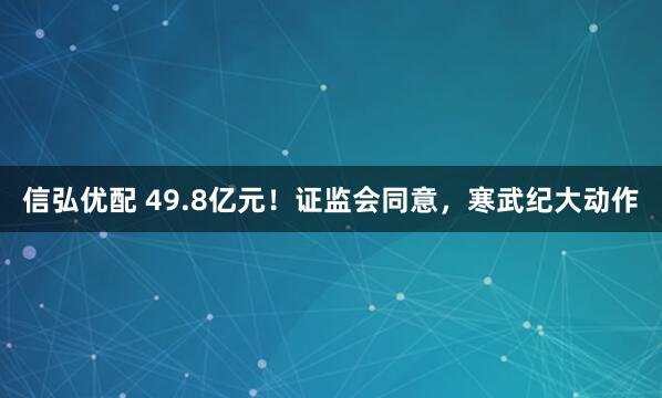 信弘优配 49.8亿元！证监会同意，寒武纪大动作