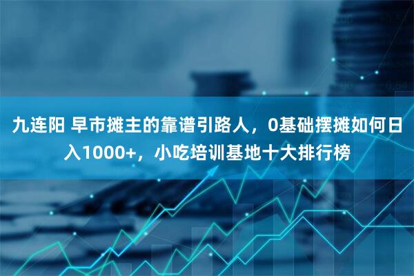 九连阳 早市摊主的靠谱引路人，0基础摆摊如何日入1000+，小吃培训基地十大排行榜