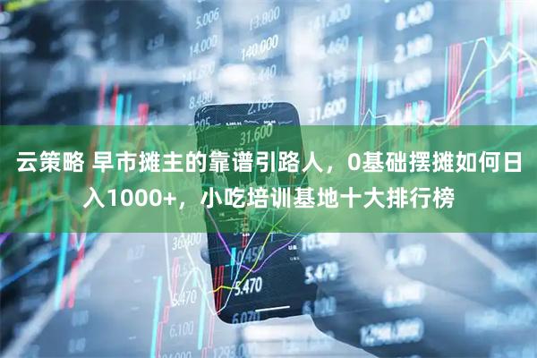 云策略 早市摊主的靠谱引路人，0基础摆摊如何日入1000+，小吃培训基地十大排行榜