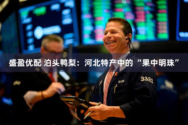 盛盈优配 泊头鸭梨：河北特产中的 “果中明珠”