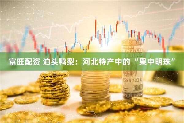 富旺配资 泊头鸭梨：河北特产中的 “果中明珠”