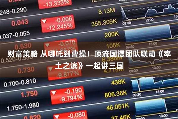财富策略 从哪吒到曹操！顶流国漫团队联动《率土之滨》一起讲三国
