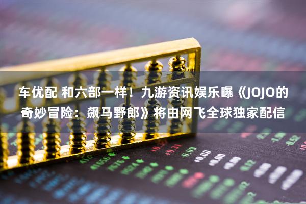 车优配 和六部一样！九游资讯娱乐曝《JOJO的奇妙冒险：飙马野郎》将由网飞全球独家配信