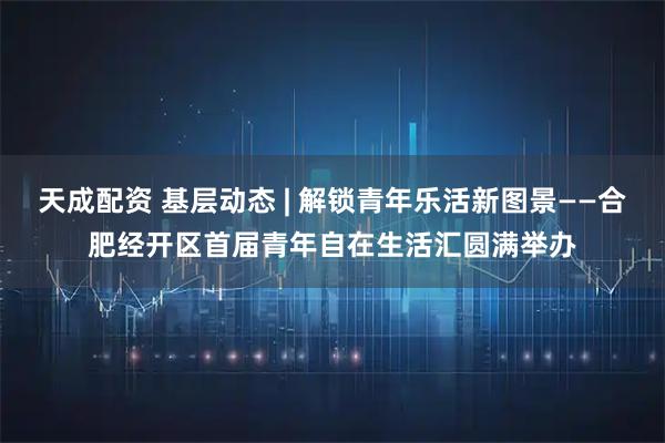 天成配资 基层动态 | 解锁青年乐活新图景——合肥经开区首届青年自在生活汇圆满举办