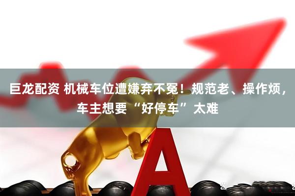 巨龙配资 机械车位遭嫌弃不冤！规范老、操作烦，车主想要 “好停车” 太难
