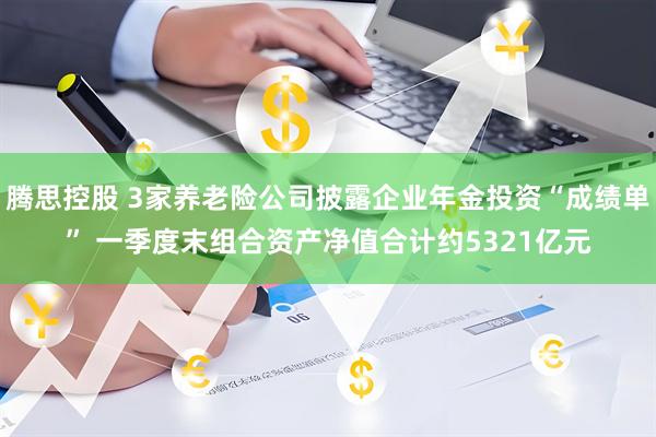 腾思控股 3家养老险公司披露企业年金投资“成绩单” 一季度末组合资产净值合计约5321亿元