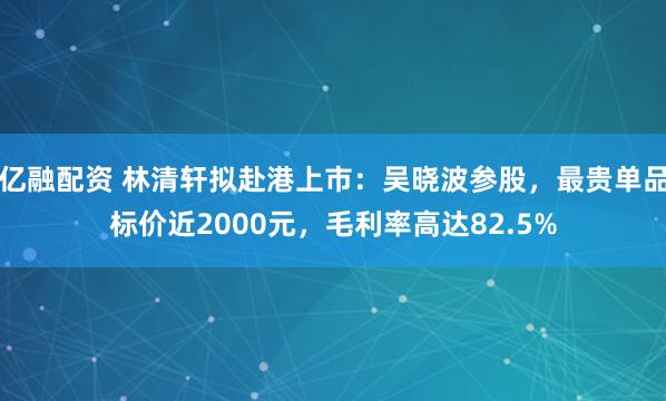 亿融配资 林清轩拟赴港上市：吴晓波参股，最贵单品标价近2000元，毛利率高达82.5%