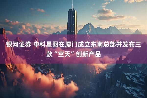 银河证券 中科星图在厦门成立东南总部并发布三款“空天”创新产品
