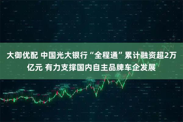 大御优配 中国光大银行“全程通”累计融资超2万亿元 有力支撑国内自主品牌车企发展