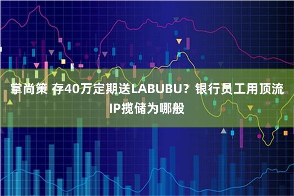 掌尚策 存40万定期送LABUBU？银行员工用顶流IP揽储为哪般