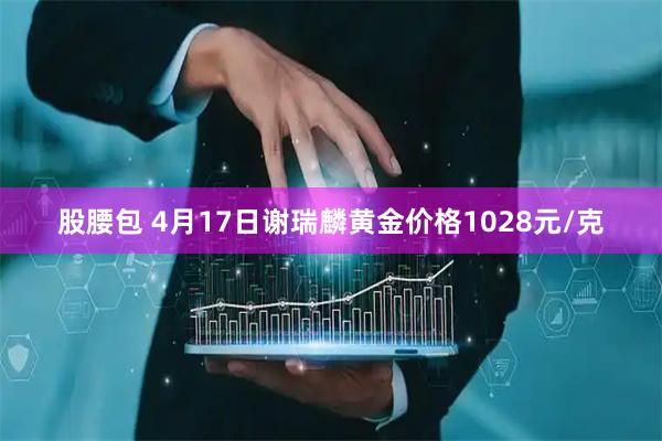 股腰包 4月17日谢瑞麟黄金价格1028元/克