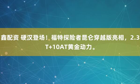鑫配资 硬汉登场！福特探险者昆仑穿越版亮相，2.3T+10AT黄金动力。
