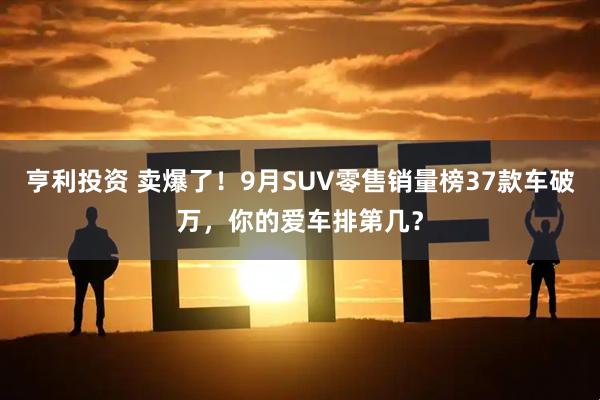亨利投资 卖爆了！9月SUV零售销量榜37款车破万，你的爱车排第几？