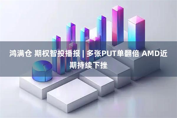 鸿满仓 期权智投播报 | 多张PUT单翻倍 AMD近期持续下挫