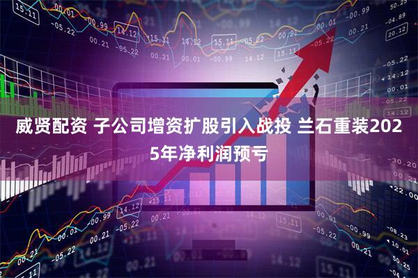 威贤配资 子公司增资扩股引入战投 兰石重装2025年净利润预亏