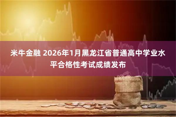 米牛金融 2026年1月黑龙江省普通高中学业水平合格性考试成绩发布