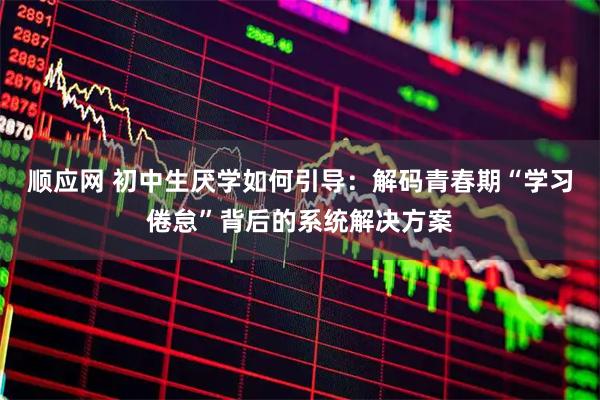 顺应网 初中生厌学如何引导：解码青春期“学习倦怠”背后的系统解决方案
