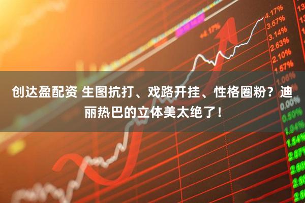 创达盈配资 生图抗打、戏路开挂、性格圈粉？迪丽热巴的立体美太绝了！