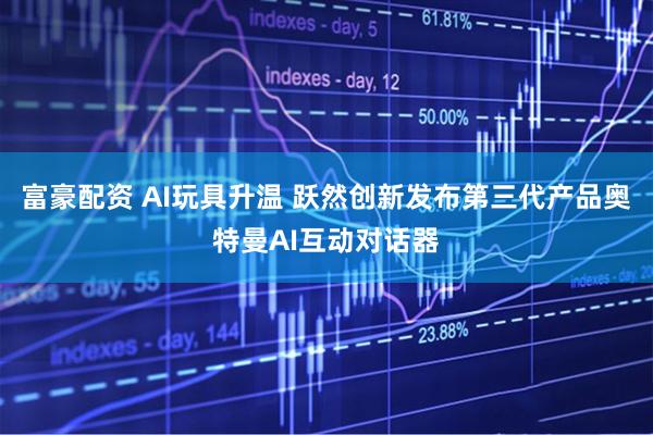 富豪配资 AI玩具升温 跃然创新发布第三代产品奥特曼AI互动对话器