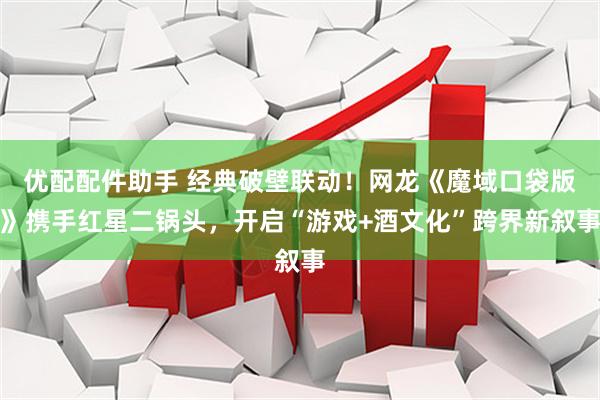 优配配件助手 经典破壁联动！网龙《魔域口袋版》携手红星二锅头，开启“游戏+酒文化”跨界新叙事