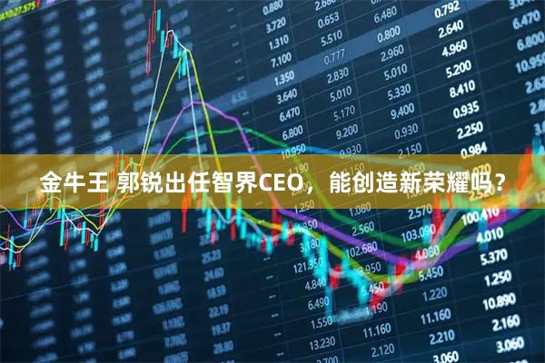 金牛王 郭锐出任智界CEO，能创造新荣耀吗？