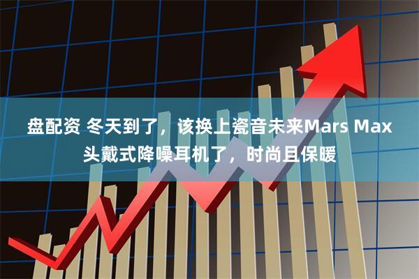 盘配资 冬天到了，该换上瓷音未来Mars Max头戴式降噪耳机了，时尚且保暖
