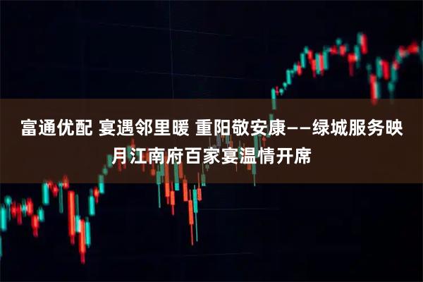 富通优配 宴遇邻里暖 重阳敬安康——绿城服务映月江南府百家宴温情开席