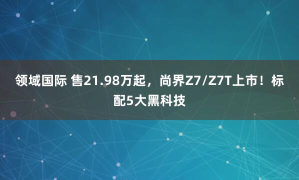 领域国际 售21.98万起，尚界Z7/Z7T上市！标配5大黑科技