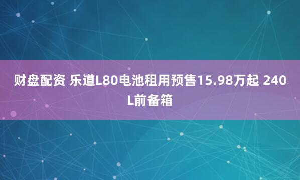 财盘配资 乐道L80电池租用预售15.98万起 240L前备箱