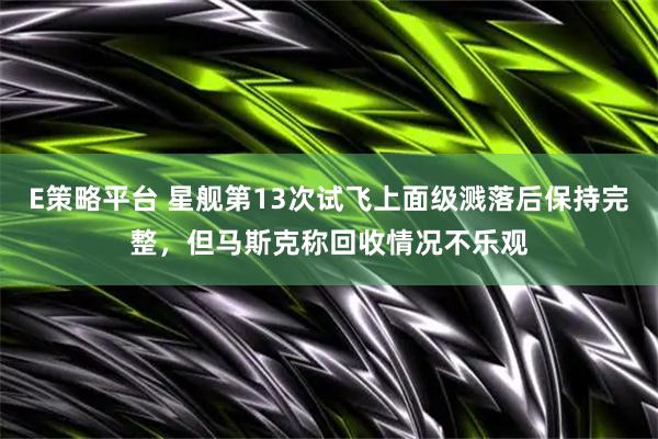 E策略平台 星舰第13次试飞上面级溅落后保持完整，但马斯克称回收情况不乐观
