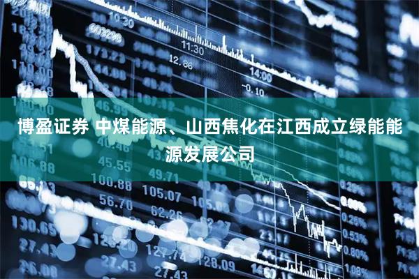 博盈证券 中煤能源、山西焦化在江西成立绿能能源发展公司