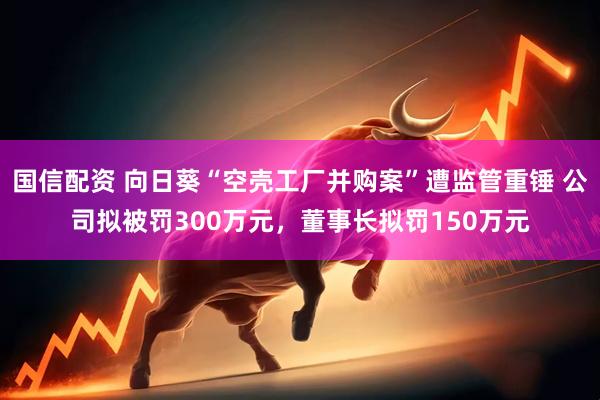国信配资 向日葵“空壳工厂并购案”遭监管重锤 公司拟被罚300万元，董事长拟罚150万元