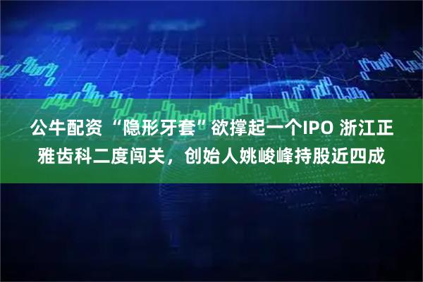 公牛配资 “隐形牙套”欲撑起一个IPO 浙江正雅齿科二度闯关，创始人姚峻峰持股近四成